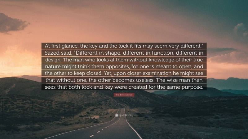 Brandon Sanderson Quote: “At first glance, the key and the lock it fits may seem very different,” Sazed said. “Different in shape, different in function, different in design. The man who looks at them without knowledge of their true nature might think them opposites, for one is meant to open, and the other to keep closed. Yet, upon closer examination he might see that without one, the other becomes useless. The wise man then sees that both lock and key were created for the same purpose.”