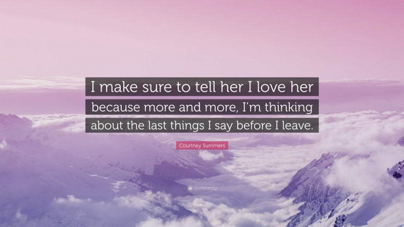 Courtney Summers Quote: “I make sure to tell her I love her because more and more, I’m thinking about the last things I say before I leave.”