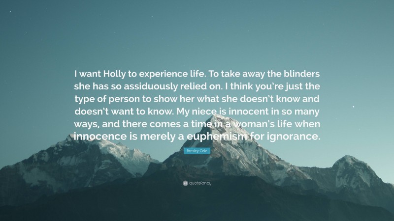 Kresley Cole Quote: “I want Holly to experience life. To take away the blinders she has so assiduously relied on. I think you’re just the type of person to show her what she doesn’t know and doesn’t want to know. My niece is innocent in so many ways, and there comes a time in a woman’s life when innocence is merely a euphemism for ignorance.”