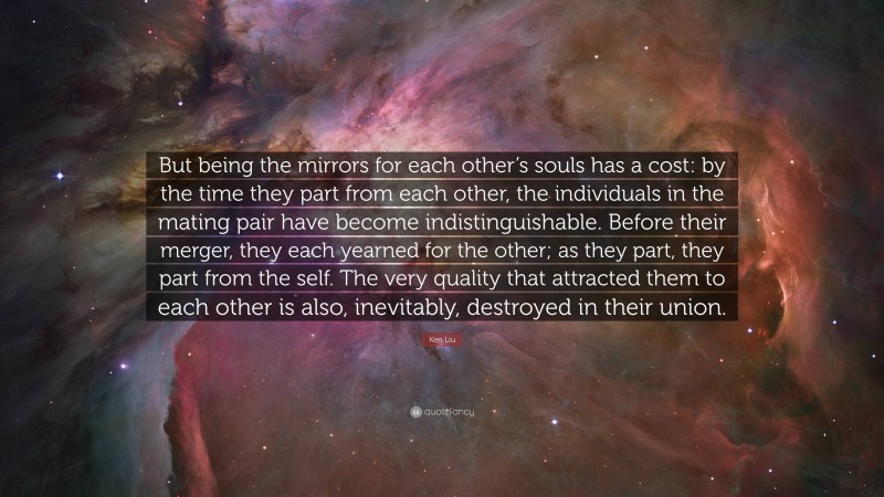 Ken Liu Quote: “But being the mirrors for each other’s souls has a cost: by the time they part from each other, the individuals in the mating pair have become indistinguishable. Before their merger, they each yearned for the other; as they part, they part from the self. The very quality that attracted them to each other is also, inevitably, destroyed in their union.”