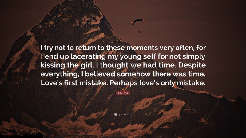 Lily King Quote: “I try not to return to these moments very often, for I end up lacerating my young self for not simply kissing the girl. I thought we had time. Despite everything, I believed somehow there was time. Love’s first mistake. Perhaps love’s only mistake.”