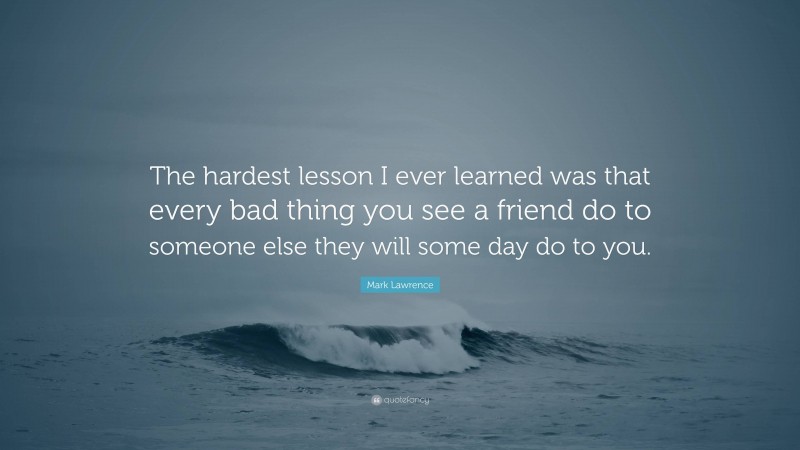 Mark Lawrence Quote: “The hardest lesson I ever learned was that every bad thing you see a friend do to someone else they will some day do to you.”