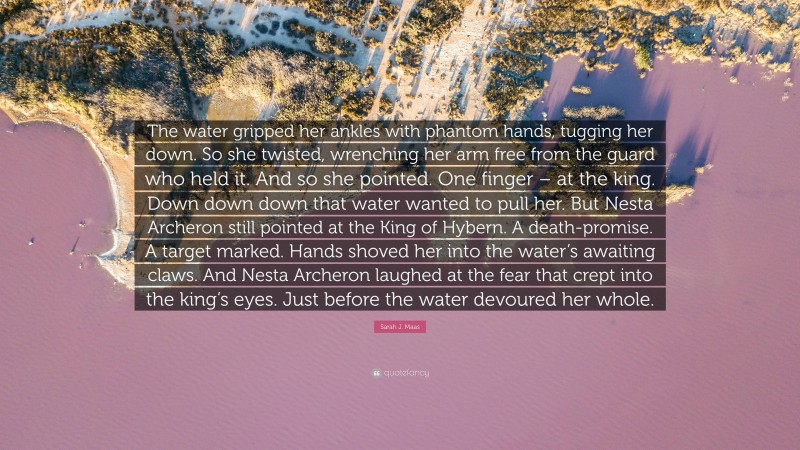 Sarah J. Maas Quote: “The water gripped her ankles with phantom hands, tugging her down. So she twisted, wrenching her arm free from the guard who held it. And so she pointed. One finger – at the king. Down down down that water wanted to pull her. But Nesta Archeron still pointed at the King of Hybern. A death-promise. A target marked. Hands shoved her into the water’s awaiting claws. And Nesta Archeron laughed at the fear that crept into the king’s eyes. Just before the water devoured her whole.”