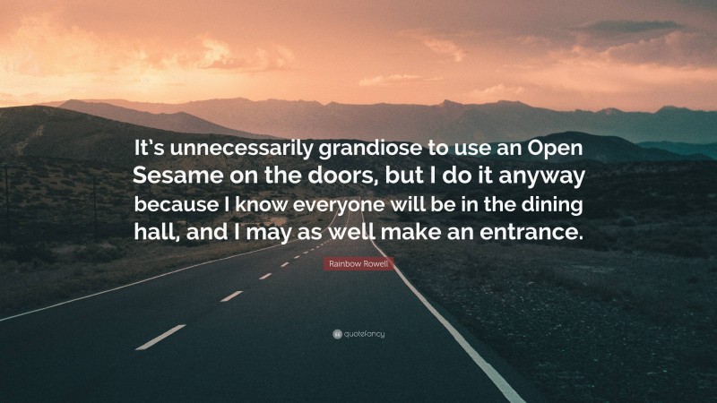 Rainbow Rowell Quote: “It’s unnecessarily grandiose to use an Open Sesame on the doors, but I do it anyway because I know everyone will be in the dining hall, and I may as well make an entrance.”