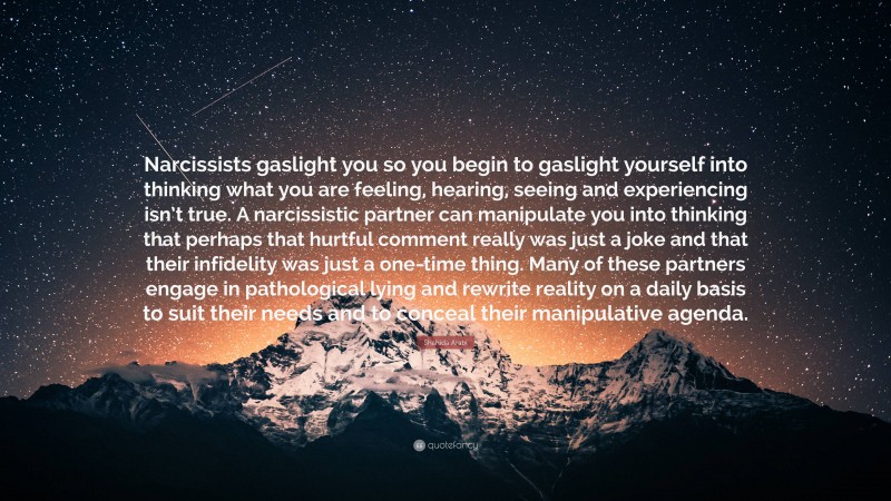 Shahida Arabi Quote: “Narcissists gaslight you so you begin to gaslight yourself into thinking what you are feeling, hearing, seeing and experiencing isn’t true. A narcissistic partner can manipulate you into thinking that perhaps that hurtful comment really was just a joke and that their infidelity was just a one-time thing. Many of these partners engage in pathological lying and rewrite reality on a daily basis to suit their needs and to conceal their manipulative agenda.”