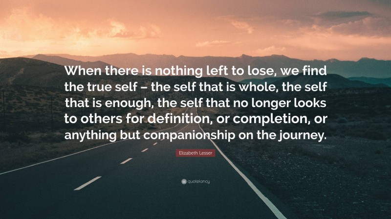 Elizabeth Lesser Quote: “When there is nothing left to lose, we find the true self – the self that is whole, the self that is enough, the self that no longer looks to others for definition, or completion, or anything but companionship on the journey.”