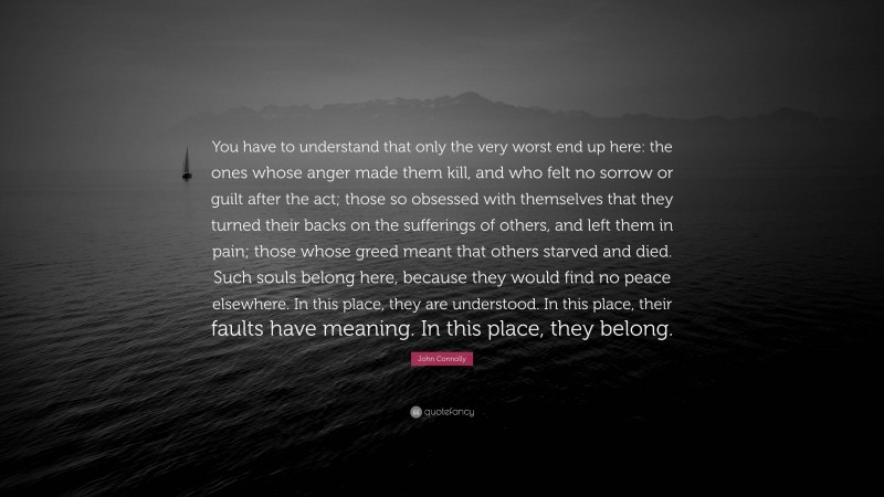 John Connolly Quote: “You have to understand that only the very worst end up here: the ones whose anger made them kill, and who felt no sorrow or guilt after the act; those so obsessed with themselves that they turned their backs on the sufferings of others, and left them in pain; those whose greed meant that others starved and died. Such souls belong here, because they would find no peace elsewhere. In this place, they are understood. In this place, their faults have meaning. In this place, they belong.”