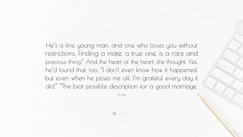 J.D. Robb Quote: “He’s a fine young man, and one who loves you without restrictions. Finding a mate, a true one, is a rare and precious thing.” And the heart of the heart, she thought. Yes, he’d found that, too. “I don’t even know how it happened, but even when he pisses me off, I’m grateful every day it did.” “The best possible description for a good marriage.”
