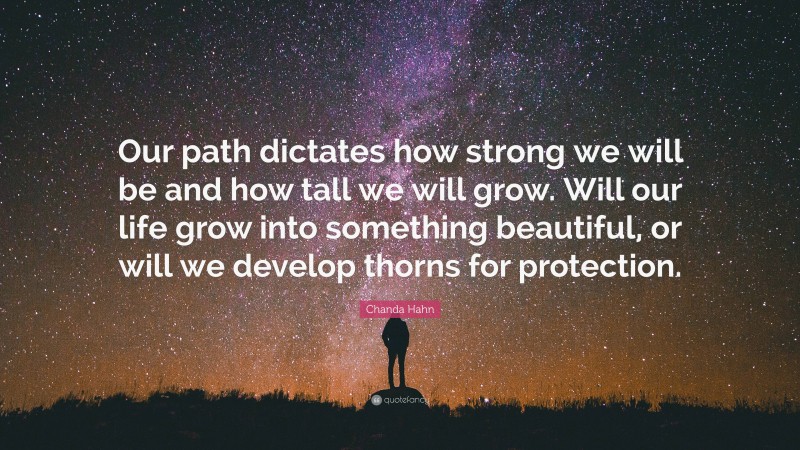 Chanda Hahn Quote: “Our path dictates how strong we will be and how tall we will grow. Will our life grow into something beautiful, or will we develop thorns for protection.”