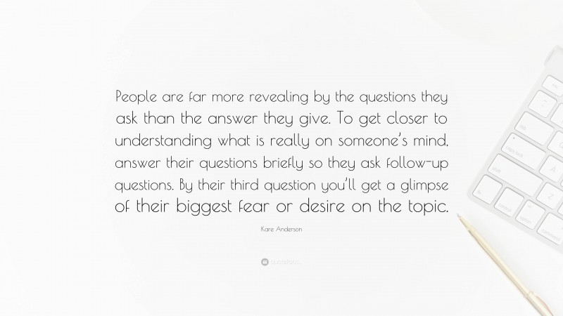 Kare Anderson Quote: “People are far more revealing by the questions they ask than the answer they give. To get closer to understanding what is really on someone’s mind, answer their questions briefly so they ask follow-up questions. By their third question you’ll get a glimpse of their biggest fear or desire on the topic.”