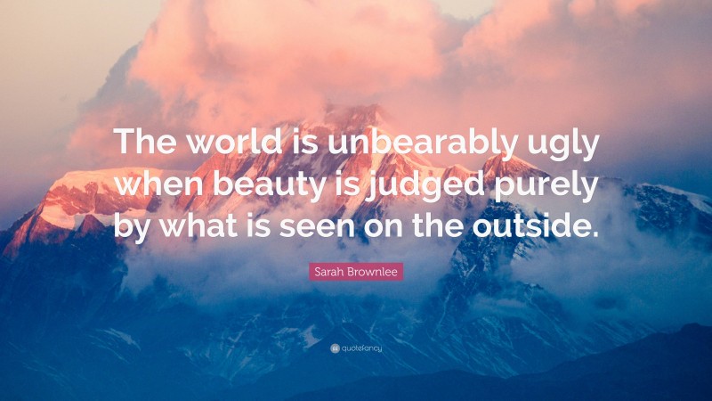 Sarah Brownlee Quote: “The world is unbearably ugly when beauty is judged purely by what is seen on the outside.”