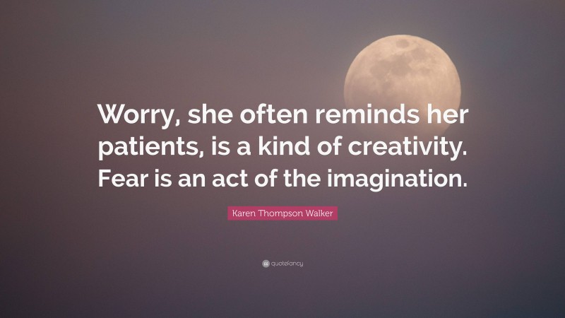 Karen Thompson Walker Quote: “Worry, she often reminds her patients, is a kind of creativity. Fear is an act of the imagination.”