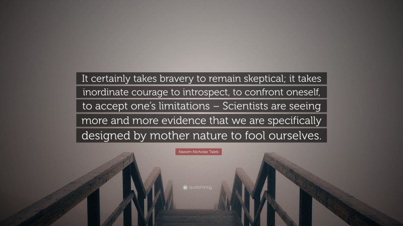 Nassim Nicholas Taleb Quote: “It certainly takes bravery to remain skeptical; it takes inordinate courage to introspect, to confront oneself, to accept one’s limitations – Scientists are seeing more and more evidence that we are specifically designed by mother nature to fool ourselves.”