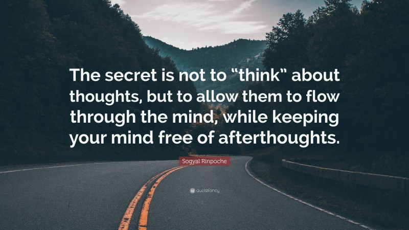 Sogyal Rinpoche Quote: “The secret is not to “think” about thoughts, but to allow them to flow through the mind, while keeping your mind free of afterthoughts.”