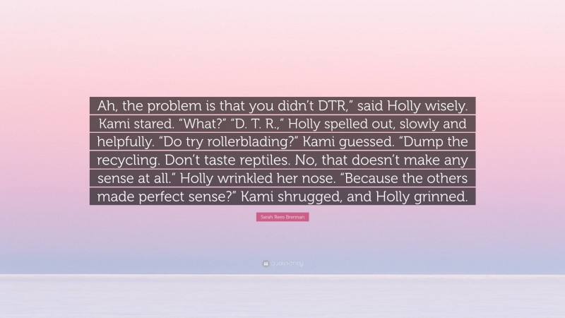 Sarah Rees Brennan Quote: “Ah, the problem is that you didn’t DTR,” said Holly wisely. Kami stared. “What?” “D. T. R.,” Holly spelled out, slowly and helpfully. “Do try rollerblading?” Kami guessed. “Dump the recycling. Don’t taste reptiles. No, that doesn’t make any sense at all.” Holly wrinkled her nose. “Because the others made perfect sense?” Kami shrugged, and Holly grinned.”