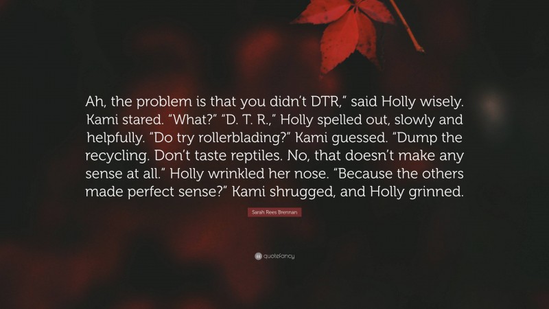 Sarah Rees Brennan Quote: “Ah, the problem is that you didn’t DTR,” said Holly wisely. Kami stared. “What?” “D. T. R.,” Holly spelled out, slowly and helpfully. “Do try rollerblading?” Kami guessed. “Dump the recycling. Don’t taste reptiles. No, that doesn’t make any sense at all.” Holly wrinkled her nose. “Because the others made perfect sense?” Kami shrugged, and Holly grinned.”