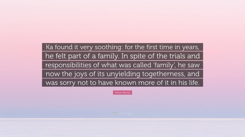 Orhan Pamuk Quote: “Ka found it very soothing: for the first time in years, he felt part of a family. In spite of the trials and responsibilities of what was called ‘family’, he saw now the joys of its unyielding togetherness, and was sorry not to have known more of it in his life.”