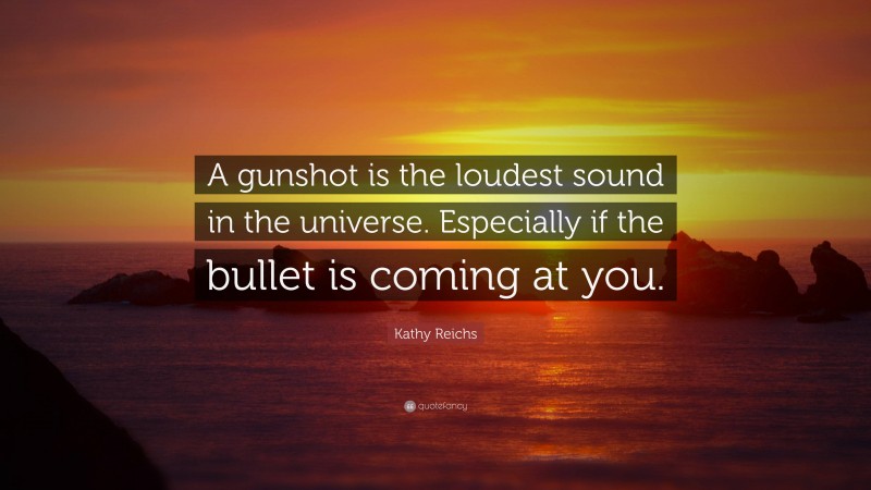 Kathy Reichs Quote: “A gunshot is the loudest sound in the universe. Especially if the bullet is coming at you.”