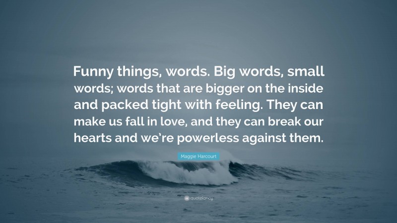 Maggie Harcourt Quote: “Funny things, words. Big words, small words; words that are bigger on the inside and packed tight with feeling. They can make us fall in love, and they can break our hearts and we’re powerless against them.”