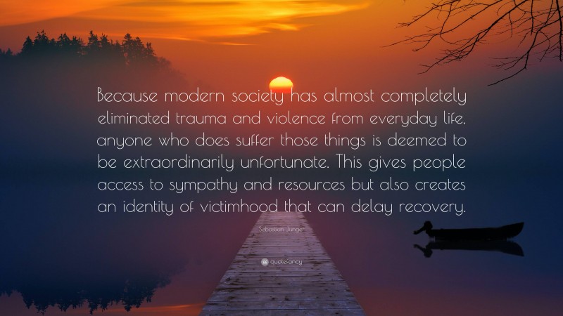 Sebastian Junger Quote: “Because modern society has almost completely eliminated trauma and violence from everyday life, anyone who does suffer those things is deemed to be extraordinarily unfortunate. This gives people access to sympathy and resources but also creates an identity of victimhood that can delay recovery.”