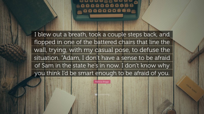 Patricia Briggs Quote: “I blew out a breath, took a couple steps back, and flopped in one of the battered chairs that line the wall, trying, with my casual pose, to defuse the situation. “Adam, I don’t have a sense to be afraid of Sam in the state he’s in now. I don’t know why you think I’d be smart enough to be afraid of you.”