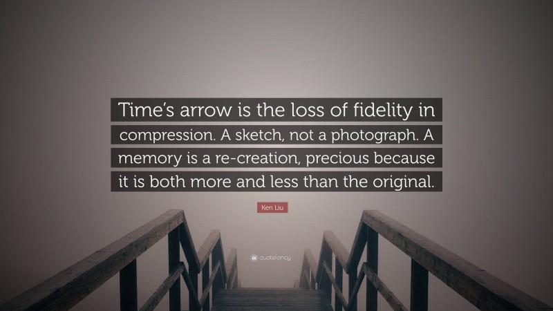 Ken Liu Quote: “Time’s arrow is the loss of fidelity in compression. A sketch, not a photograph. A memory is a re-creation, precious because it is both more and less than the original.”