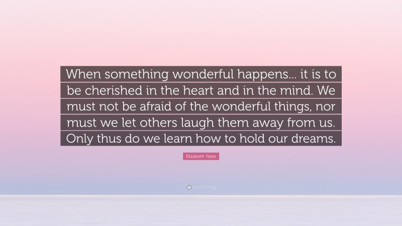 Elizabeth Yates Quote: “When something wonderful happens... it is to be cherished in the heart and in the mind. We must not be afraid of the wonderful things, nor must we let others laugh them away from us. Only thus do we learn how to hold our dreams.”
