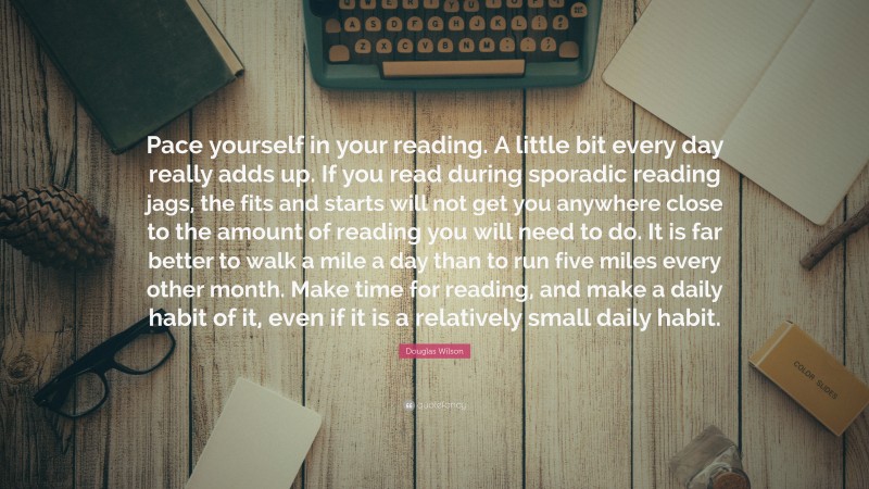 Douglas Wilson Quote: “Pace yourself in your reading. A little bit every day really adds up. If you read during sporadic reading jags, the fits and starts will not get you anywhere close to the amount of reading you will need to do. It is far better to walk a mile a day than to run five miles every other month. Make time for reading, and make a daily habit of it, even if it is a relatively small daily habit.”