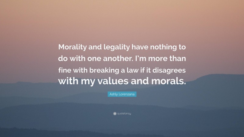 Ashly Lorenzana Quote: “Morality and legality have nothing to do with one another. I’m more than fine with breaking a law if it disagrees with my values and morals.”