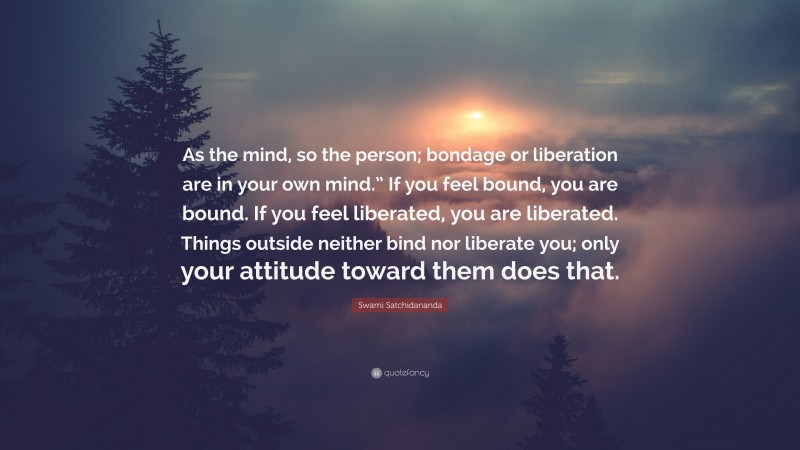 Swami Satchidananda Quote: “As the mind, so the person; bondage or liberation are in your own mind.” If you feel bound, you are bound. If you feel liberated, you are liberated. Things outside neither bind nor liberate you; only your attitude toward them does that.”