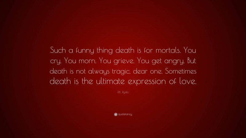 R.K. Ryals Quote: “Such a funny thing death is for mortals. You cry. You morn. You grieve. You get angry. But death is not always tragic, dear one. Sometimes death is the ultimate expression of love.”