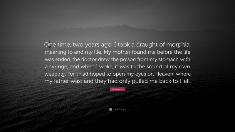 Sarah Waters Quote: “One time, two years ago, I took a draught of morphia, meaning to end my life. My mother found me before the life was ended, the doctor drew the poison from my stomach with a syringe, and when I woke, it was to the sound of my own weeping. For I had hoped to open my eyes on Heaven, where my father was; and they had only pulled me back to Hell.”