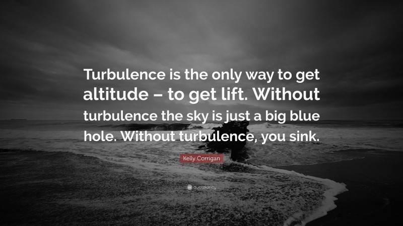 Kelly Corrigan Quote: “Turbulence is the only way to get altitude – to get lift. Without turbulence the sky is just a big blue hole. Without turbulence, you sink.”