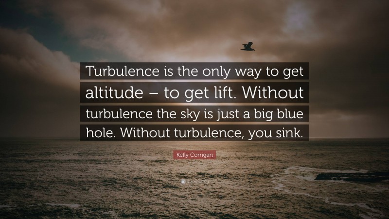 Kelly Corrigan Quote: “Turbulence is the only way to get altitude – to get lift. Without turbulence the sky is just a big blue hole. Without turbulence, you sink.”