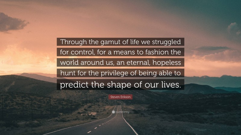 Steven Erikson Quote: “Through the gamut of life we struggled for control, for a means to fashion the world around us, an eternal, hopeless hunt for the privilege of being able to predict the shape of our lives.”