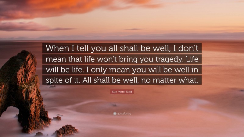 Sue Monk Kidd Quote: “When I tell you all shall be well, I don’t mean that life won’t bring you tragedy. Life will be life. I only mean you will be well in spite of it. All shall be well, no matter what.”