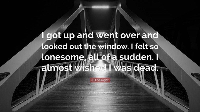 J.D. Salinger Quote: “I got up and went over and looked out the window. I felt so lonesome, all of a sudden. I almost wished I was dead.”
