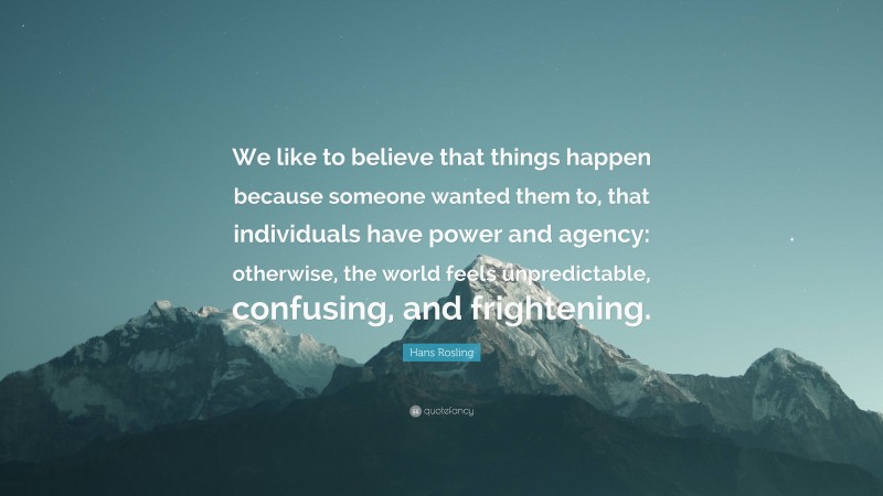 Hans Rosling Quote: “We like to believe that things happen because someone wanted them to, that individuals have power and agency: otherwise, the world feels unpredictable, confusing, and frightening.”