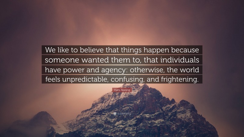 Hans Rosling Quote: “We like to believe that things happen because someone wanted them to, that individuals have power and agency: otherwise, the world feels unpredictable, confusing, and frightening.”