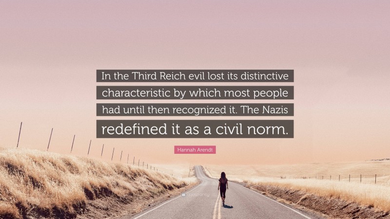 Hannah Arendt Quote: “In the Third Reich evil lost its distinctive characteristic by which most people had until then recognized it. The Nazis redefined it as a civil norm.”