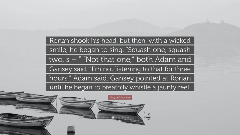 Maggie Stiefvater Quote: “Ronan shook his head, but then, with a wicked smile, he began to sing, “Squash one, squash two, s – ” “Not that one,” both Adam and Gansey said. “I’m not listening to that for three hours,” Adam said. Gansey pointed at Ronan until he began to breathily whistle a jaunty reel.”