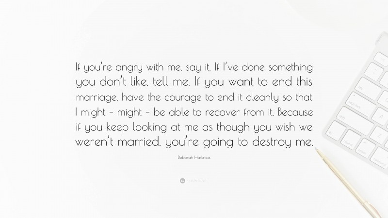 Deborah Harkness Quote: “If you’re angry with me, say it. If I’ve done something you don’t like, tell me. If you want to end this marriage, have the courage to end it cleanly so that I might – might – be able to recover from it. Because if you keep looking at me as though you wish we weren’t married, you’re going to destroy me.”