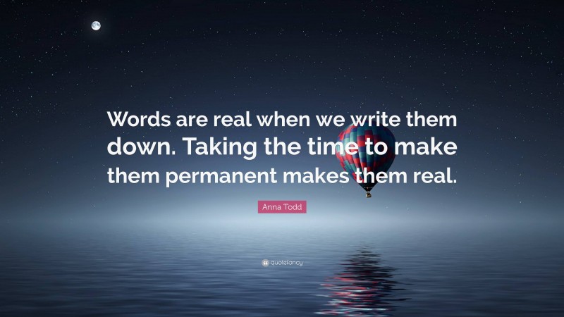 Anna Todd Quote: “Words are real when we write them down. Taking the time to make them permanent makes them real.”