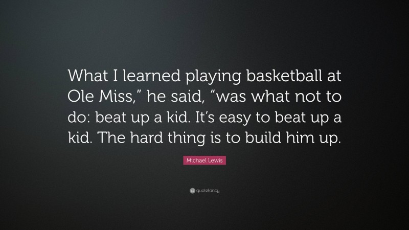 Michael Lewis Quote: “What I learned playing basketball at Ole Miss,” he said, “was what not to do: beat up a kid. It’s easy to beat up a kid. The hard thing is to build him up.”