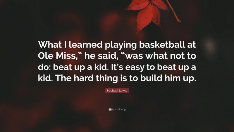 Michael Lewis Quote: “What I learned playing basketball at Ole Miss,” he said, “was what not to do: beat up a kid. It’s easy to beat up a kid. The hard thing is to build him up.”