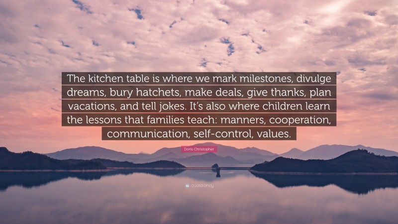 Doris Christopher Quote: “The kitchen table is where we mark milestones, divulge dreams, bury hatchets, make deals, give thanks, plan vacations, and tell jokes. It’s also where children learn the lessons that families teach: manners, cooperation, communication, self-control, values.”