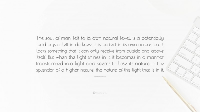Thomas Merton Quote: “The soul of man, left to its own natural level, is a potentially lucid crystal left in darkness. It is perfect in its own nature, but it lacks something that it can only receive from outside and above itself. But when the light shines in it, it becomes in a manner transformed into light and seems to lose its nature in the splendor of a higher nature, the nature of the light that is in it.”