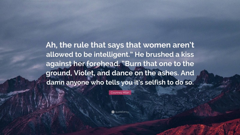 Courtney Milan Quote: “Ah, the rule that says that women aren’t allowed to be intelligent.” He brushed a kiss against her forehead. “Burn that one to the ground, Violet, and dance on the ashes. And damn anyone who tells you it’s selfish to do so.”