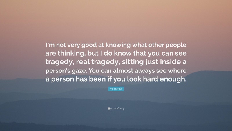 Mo Hayder Quote: “I’m not very good at knowing what other people are thinking, but I do know that you can see tragedy, real tragedy, sitting just inside a person’s gaze. You can almost always see where a person has been if you look hard enough.”