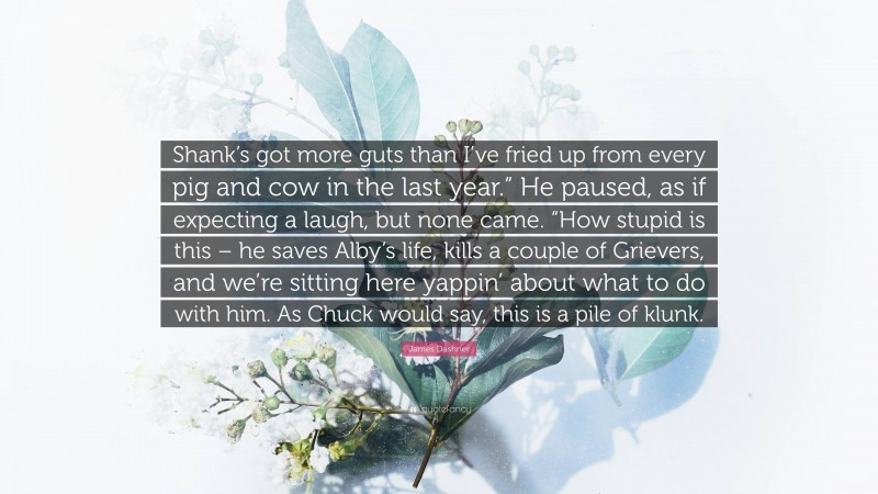 James Dashner Quote: “Shank’s got more guts than I’ve fried up from every pig and cow in the last year.” He paused, as if expecting a laugh, but none came. “How stupid is this – he saves Alby’s life, kills a couple of Grievers, and we’re sitting here yappin’ about what to do with him. As Chuck would say, this is a pile of klunk.”